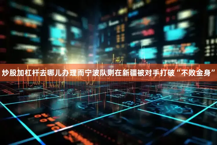 炒股加杠杆去哪儿办理而宁波队则在新疆被对手打破“不败金身”
