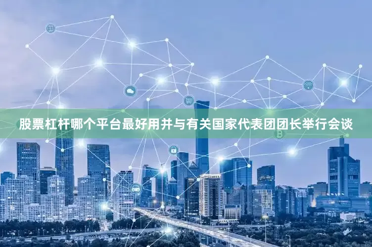 股票杠杆哪个平台最好用并与有关国家代表团团长举行会谈