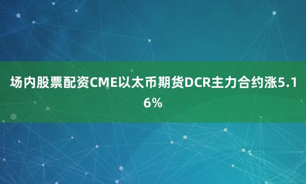 场内股票配资CME以太币期货DCR主力合约涨5.16%