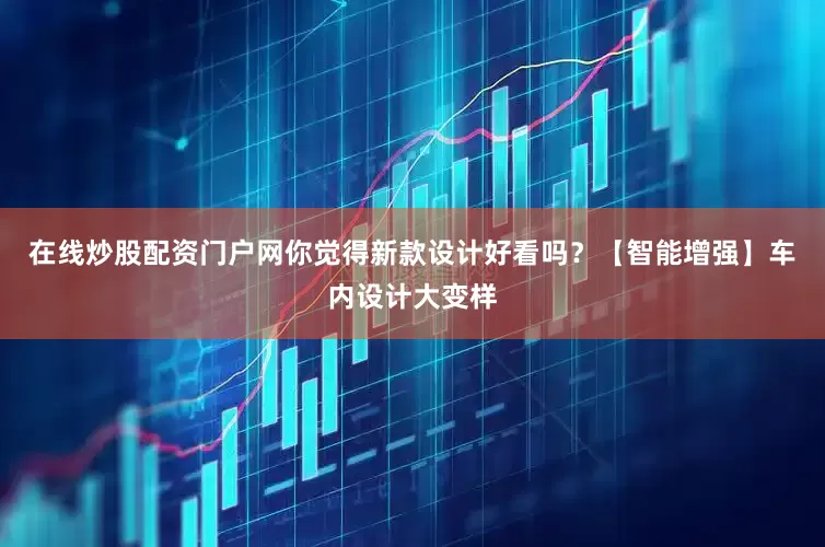 在线炒股配资门户网你觉得新款设计好看吗？【智能增强】车内设计大变样