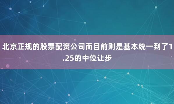 北京正规的股票配资公司而目前则是基本统一到了1.25的中位让步