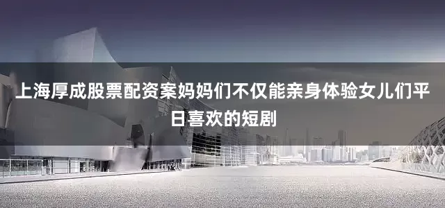 上海厚成股票配资案妈妈们不仅能亲身体验女儿们平日喜欢的短剧