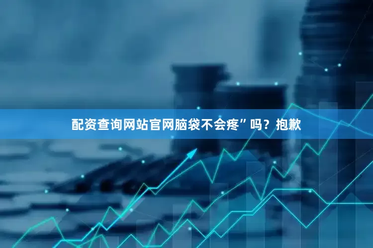 配资查询网站官网脑袋不会疼”吗？抱歉