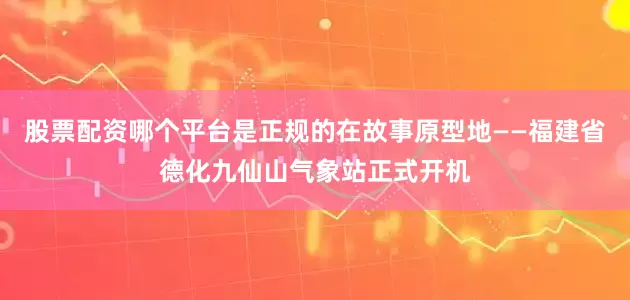 股票配资哪个平台是正规的在故事原型地——福建省德化九仙山气象站正式开机