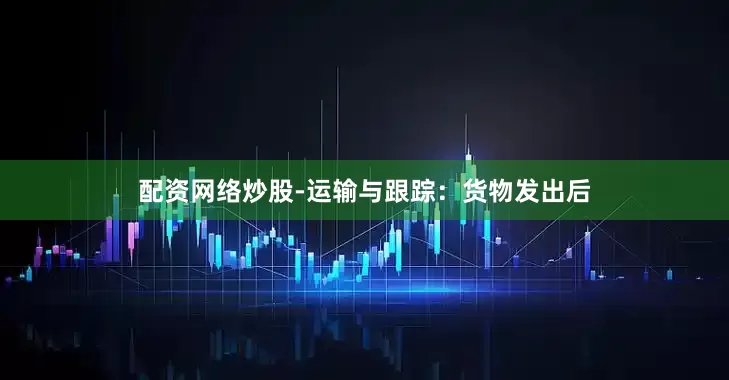 配资网络炒股-运输与跟踪：货物发出后